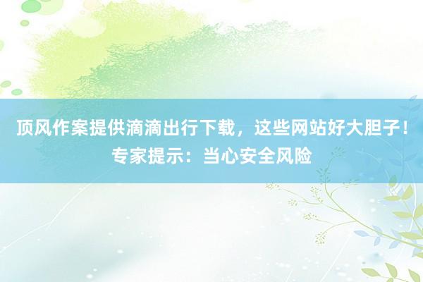 顶风作案提供滴滴出行下载，这些网站好大胆子！专家提示：当心安全风险