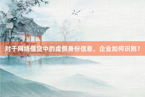 对于网络借贷中的虚假身份信息，企业如何识别？