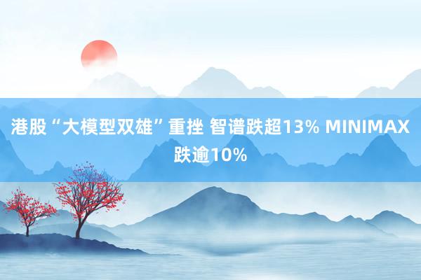 港股“大模型双雄”重挫 智谱跌超13% MINIMAX跌逾10%