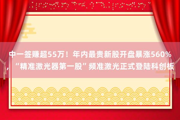中一签赚超55万！年内最贵新股开盘暴涨560%，“精准激光器第一股”频准激光正式登陆科创板