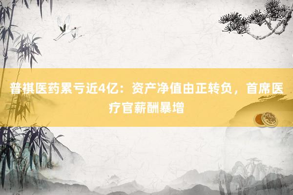 普祺医药累亏近4亿：资产净值由正转负，首席医疗官薪酬暴增