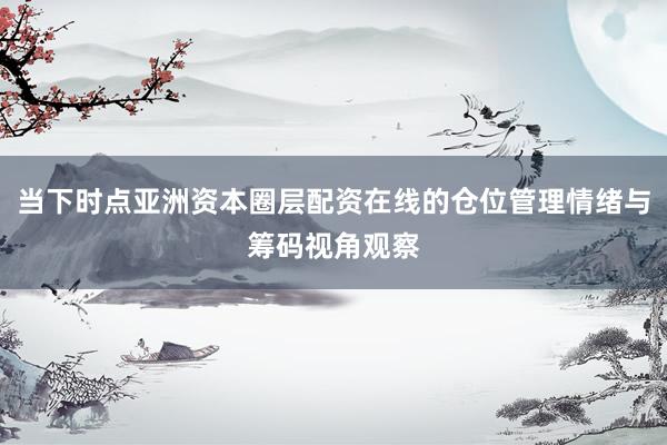 当下时点亚洲资本圈层配资在线的仓位管理情绪与筹码视角观察