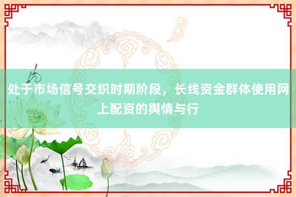 处于市场信号交织时期阶段，长线资金群体使用网上配资的舆情与行