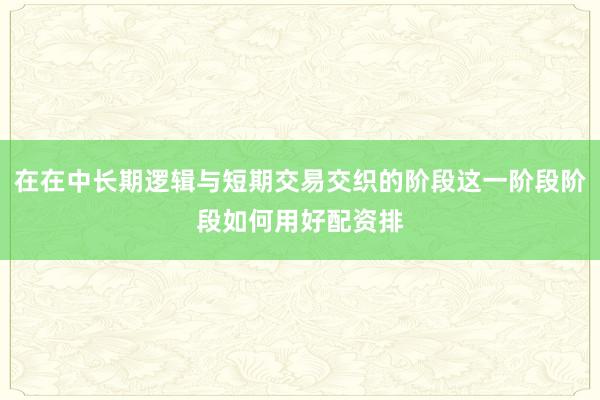 在在中长期逻辑与短期交易交织的阶段这一阶段阶段如何用好配资排