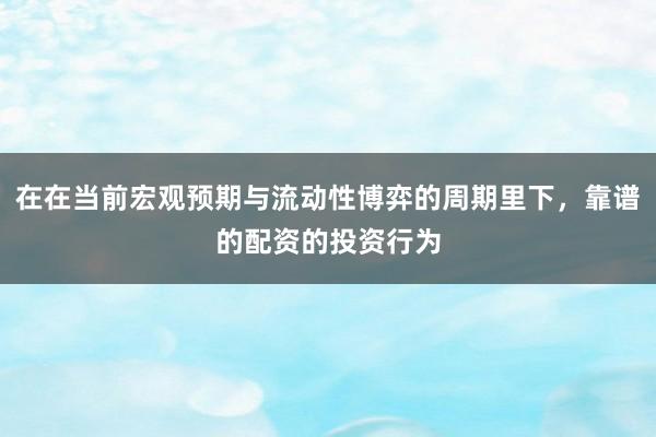 在在当前宏观预期与流动性博弈的周期里下，靠谱的配资的投资行为