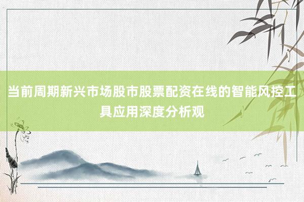 当前周期新兴市场股市股票配资在线的智能风控工具应用深度分析观