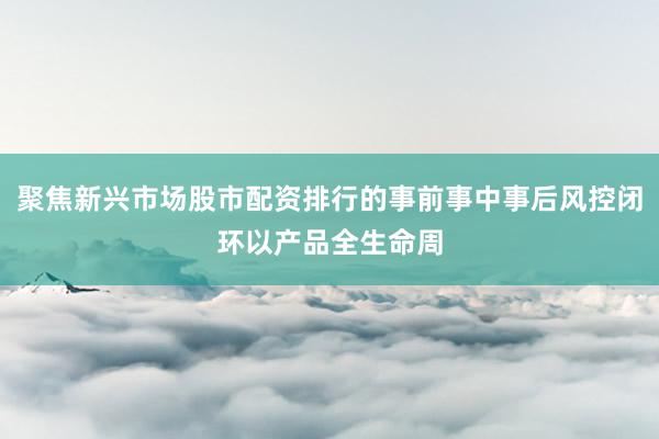聚焦新兴市场股市配资排行的事前事中事后风控闭环以产品全生命周