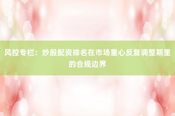 风控专栏：炒股配资排名在市场重心反复调整期里的合规边界