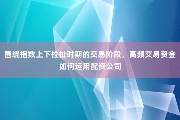 围绕指数上下拉扯时期的交易阶段，高频交易资金如何运用配资公司