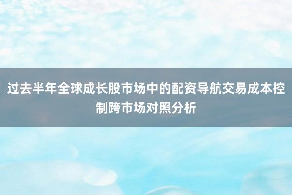 过去半年全球成长股市场中的配资导航交易成本控制跨市场对照分析