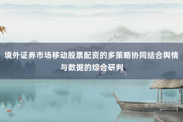 境外证券市场移动股票配资的多策略协同结合舆情与数据的综合研判