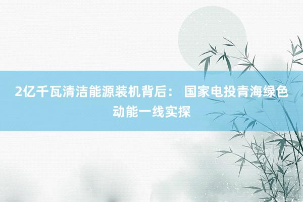 2亿千瓦清洁能源装机背后： 国家电投青海绿色动能一线实探