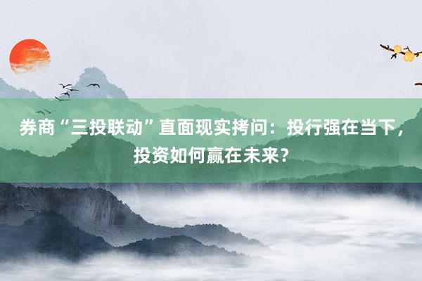 券商“三投联动”直面现实拷问：投行强在当下，投资如何赢在未来？