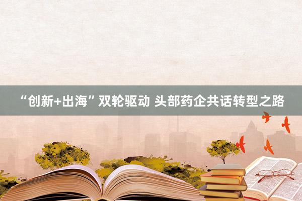 “创新+出海”双轮驱动 头部药企共话转型之路