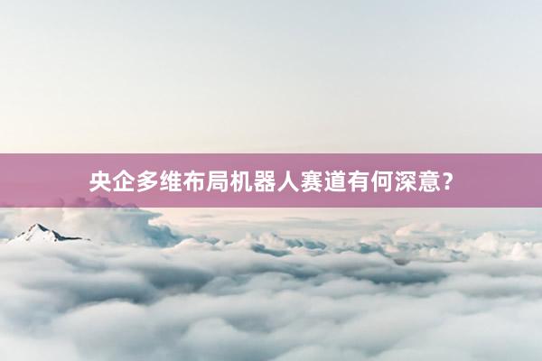 央企多维布局机器人赛道有何深意？