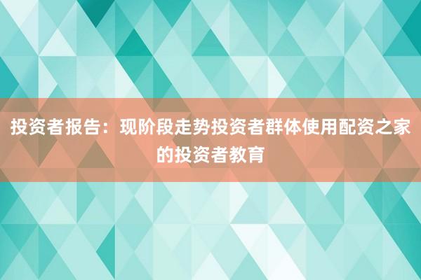 投资者报告：现阶段走势投资者群体使用配资之家的投资者教育