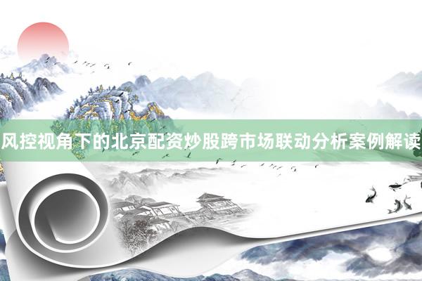 风控视角下的北京配资炒股跨市场联动分析案例解读