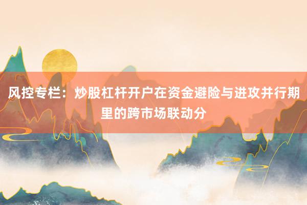 风控专栏：炒股杠杆开户在资金避险与进攻并行期里的跨市场联动分