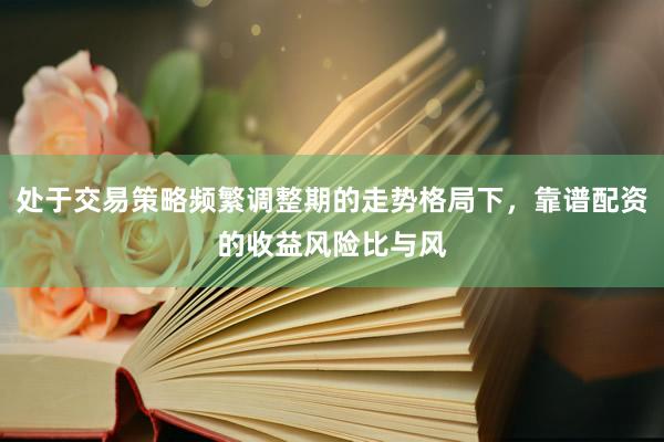 处于交易策略频繁调整期的走势格局下，靠谱配资的收益风险比与风