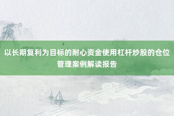 以长期复利为目标的耐心资金使用杠杆炒股的仓位管理案例解读报告