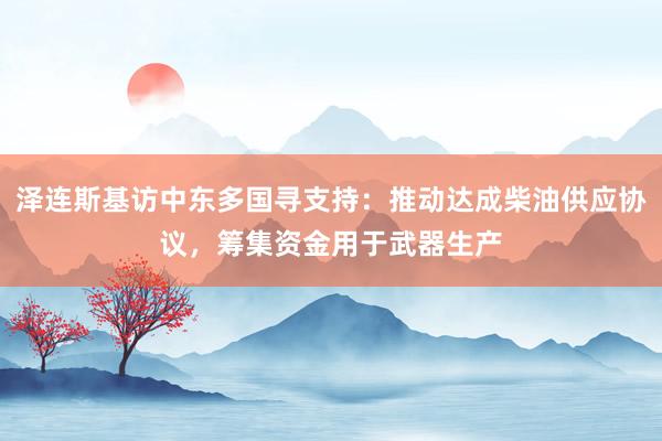 泽连斯基访中东多国寻支持：推动达成柴油供应协议，筹集资金用于武器生产