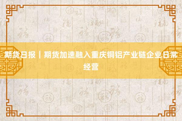 期货日报｜期货加速融入重庆铜铝产业链企业日常经营