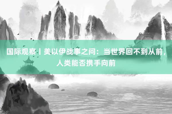 国际观察丨美以伊战事之问：当世界回不到从前，人类能否携手向前