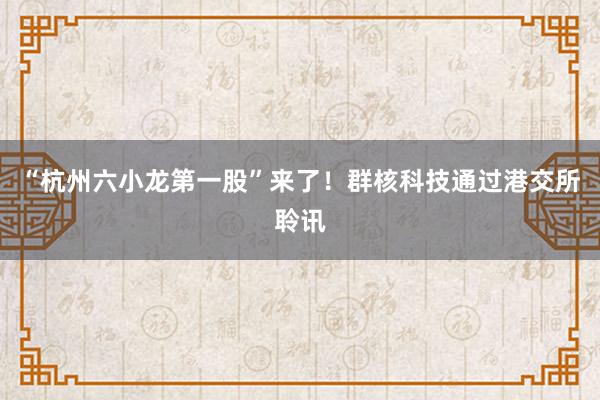 “杭州六小龙第一股”来了！群核科技通过港交所聆讯