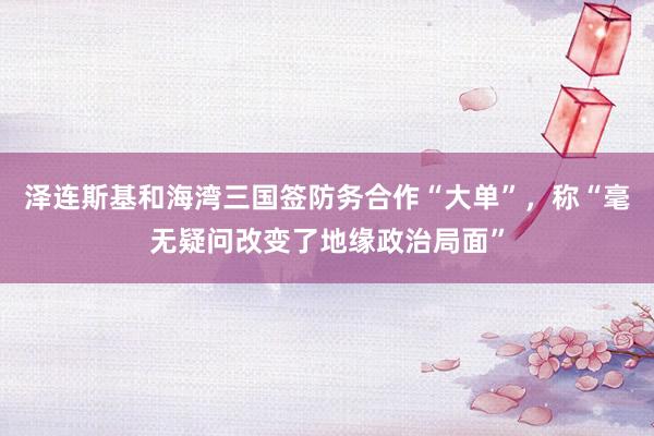泽连斯基和海湾三国签防务合作“大单”，称“毫无疑问改变了地缘政治局面”