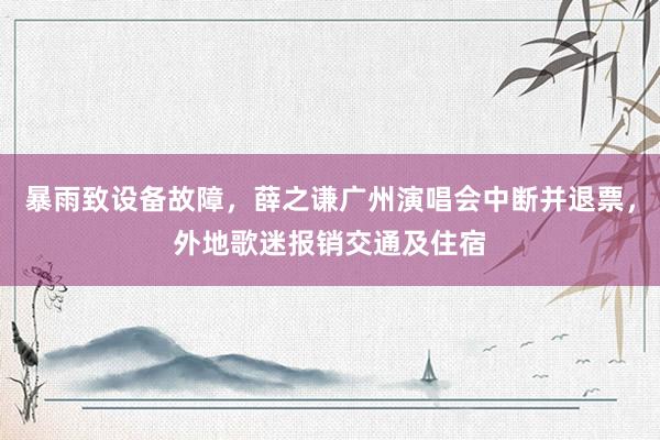 暴雨致设备故障,薛之谦广州演唱会中断并退票,外地歌迷报销交通及住宿