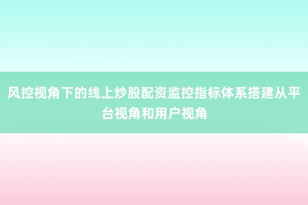 风控视角下的线上炒股配资监控指标体系搭建从平台视角和用户视角