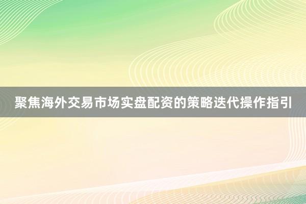聚焦海外交易市场实盘配资的策略迭代操作指引