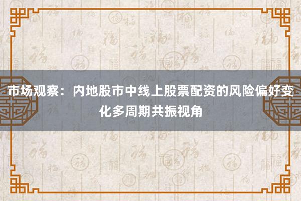 市场观察：内地股市中线上股票配资的风险偏好变化多周期共振视角