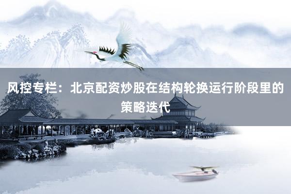 风控专栏：北京配资炒股在结构轮换运行阶段里的策略迭代