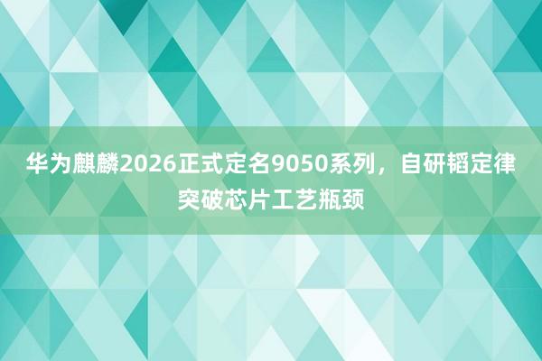 华为麒麟2026正式定名9050系列，自研韬定律突破芯片工艺瓶颈