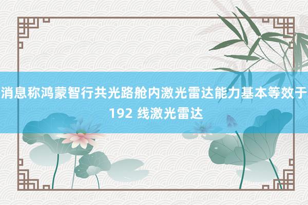 消息称鸿蒙智行共光路舱内激光雷达能力基本等效于 192 线激光雷达