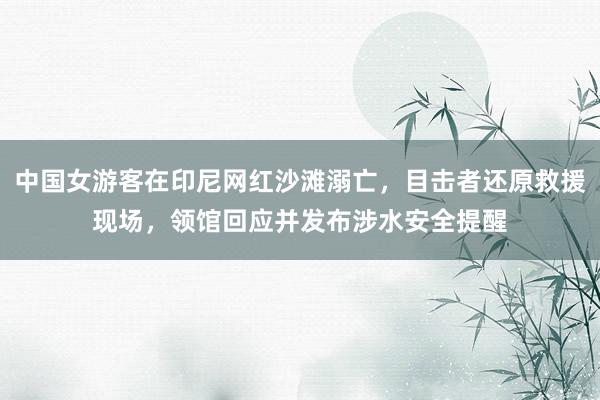 中国女游客在印尼网红沙滩溺亡，目击者还原救援现场，领馆回应并发布涉水安全提醒
