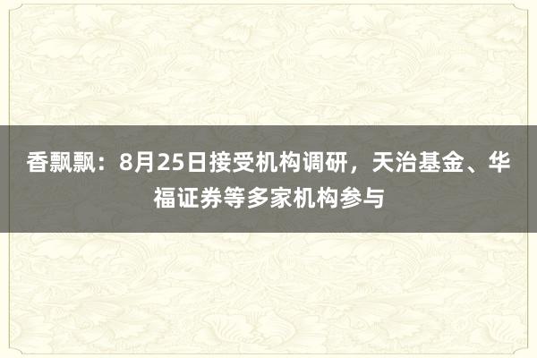 香飘飘：8月25日接受机构调研，天治基金、华福证券等多家机构参与
