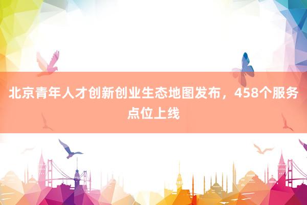 北京青年人才创新创业生态地图发布，458个服务点位上线