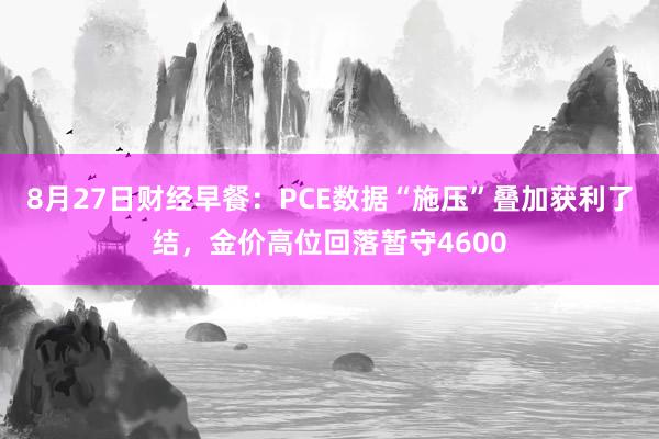 8月27日财经早餐：PCE数据“施压”叠加获利了结，金价高位回落暂守4600