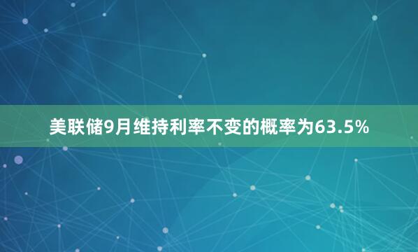 美联储9月维持利率不变的概率为63.5%