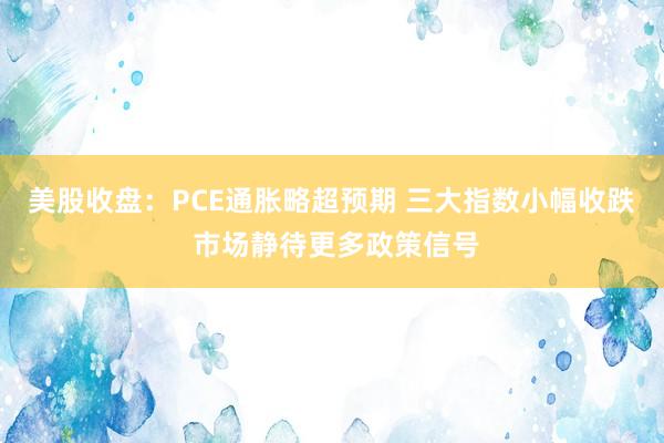 美股收盘：PCE通胀略超预期 三大指数小幅收跌 市场静待更多政策信号