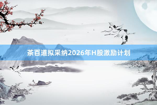 茶百道拟采纳2026年H股激励计划