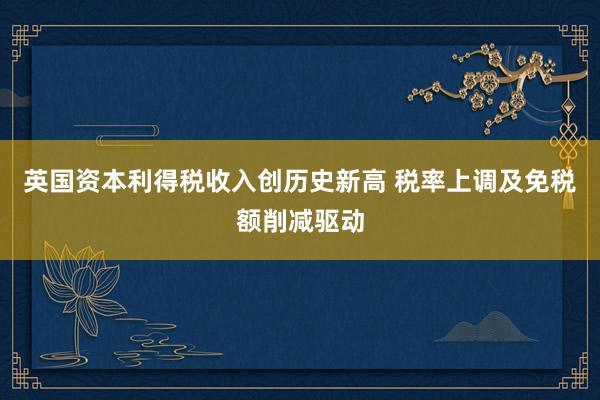 英国资本利得税收入创历史新高 税率上调及免税额削减驱动