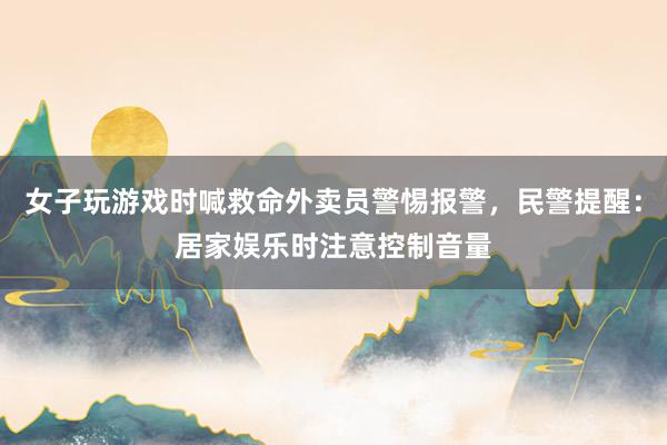 女子玩游戏时喊救命外卖员警惕报警，民警提醒：居家娱乐时注意控制音量