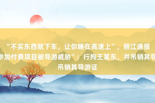 “不买东西就下车，让你睡在高速上”，丽江通报“不参加付费项目被导游威胁”：行拘王某东，并吊销其导游证
