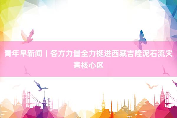 青年早新闻｜各方力量全力挺进西藏吉隆泥石流灾害核心区