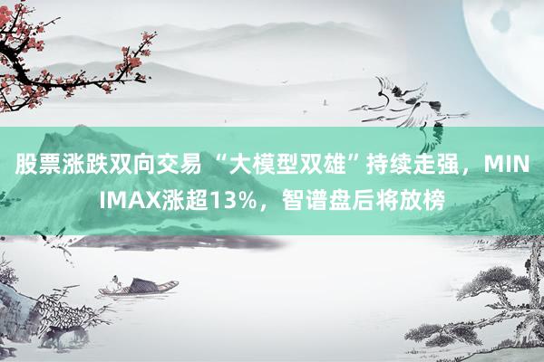 股票涨跌双向交易 “大模型双雄”持续走强，MINIMAX涨超13%，智谱盘后将放榜