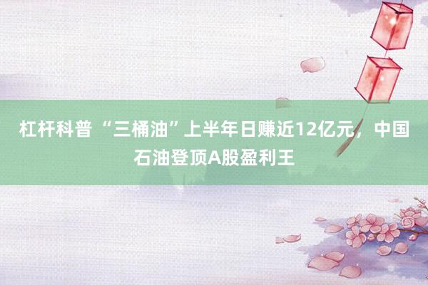 杠杆科普 “三桶油”上半年日赚近12亿元，中国石油登顶A股盈利王