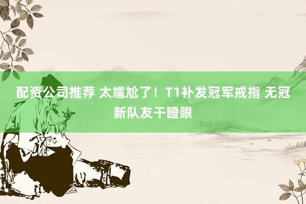 配资公司推荐 太尴尬了！T1补发冠军戒指 无冠新队友干瞪眼